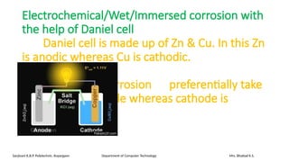 Electrochemical/Wet/Immersed corrosion with
the help of Daniel cell
Daniel cell is made up of Zn & Cu. In this Zn
is anodic whereas Cu is cathodic.
Remember corrosion preferentially take
place at anode whereas cathode is
always safe.
Sanjivani K.B.P. Polytechnic, Kopargaon Department of Computer Technology Mrs. Bhattad K.S.
 