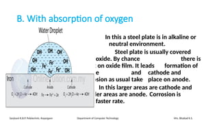 B. With absorption of oxygen
In this a steel plate is in alkaline or
neutral environment.
Steel plate is usually covered
with oxide. By chance there is
crack on oxide film. It leads formation of
anode and cathode and
corrosion as usual take place on anode.
In this larger areas are cathode and
smaller areas are anode. Corrosion is
with faster rate.
Sanjivani K.B.P. Polytechnic, Kopargaon Department of Computer Technology Mrs. Bhattad K.S.
 