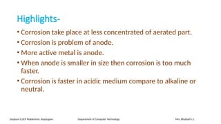 Highlights-
• Corrosion take place at less concentrated of aerated part.
• Corrosion is problem of anode.
• More active metal is anode.
• When anode is smaller in size then corrosion is too much
faster.
• Corrosion is faster in acidic medium compare to alkaline or
neutral.
Sanjivani K.B.P. Polytechnic, Kopargaon Department of Computer Technology Mrs. Bhattad K.S.
 