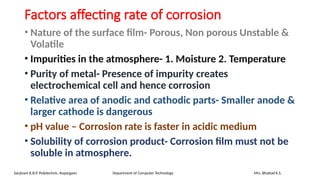 Factors affecting rate of corrosion
• Nature of the surface film- Porous, Non porous Unstable &
Volatile
• Impurities in the atmosphere- 1. Moisture 2. Temperature
• Purity of metal- Presence of impurity creates
electrochemical cell and hence corrosion
• Relative area of anodic and cathodic parts- Smaller anode &
larger cathode is dangerous
• pH value – Corrosion rate is faster in acidic medium
• Solubility of corrosion product- Corrosion film must not be
soluble in atmosphere.
Sanjivani K.B.P. Polytechnic, Kopargaon Department of Computer Technology Mrs. Bhattad K.S.
 