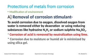 Protections of metals from corrosion
• Modification of environment
A] Removal of corrosion stimulant-
To avoid corrosion due to oxygen, dissolved oxygen from
water is removed either by deaeration or using reducing
substances like hydrazine N2H4 or sodium sulphite Na2SO3.
* Corrosion of acid is removed by neutralization using lime.
* Corrosion due to moisture or humid air is minimized by
using silica gel.
Sanjivani K.B.P. Polytechnic, Kopargaon Department of Computer Technology Mrs. Bhattad K.S.
 