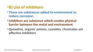 •B] Use of inhibitors-
•These are substances added to environment to
reduce corrosion.
•Inhibitors are substance which creates physical
barrier between the metal and environment.
•Quinoline, organic amines, cyanides, chromates are
effective inhibitors
Sanjivani K.B.P. Polytechnic, Kopargaon Department of Computer Technology Mrs. Bhattad K.S.
 