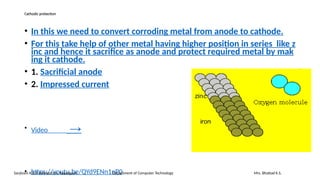 Cathodic protection
• In this we need to convert corroding metal from anode to cathode.
• For this take help of other metal having higher position in series like z
inc and hence it sacrifice as anode and protect required metal by mak
ing it cathode.
• 1. Sacrificial anode
• 2. Impressed current
• Video →
• https://youtu.be/QYd9ENn1nP0
Sanjivani K.B.P. Polytechnic, Kopargaon Department of Computer Technology Mrs. Bhattad K.S.
 