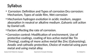 Syllabus
• Corrosion: Definition and Types of corrosion Dry corrosion:
Mechanism, Types of oxide film, Wet corrosion
• Mechanism hydrogen evolution in acidic medium, oxygen
absorption in neutral or alkaline medium ,Galvanic cell action
by Daniel cell.
• Factors affecting the rate of corrosion.
• Corrosion control: Modification of environment, Use of
protective coatings, coating of less active metal like Tin
(Tinning), coating of more active metal like Zinc (Galvanizing),
Anodic and cathodic protection, Choice of material-using pure
metal and using metal alloy
Sanjivani K.B.P. Polytechnic, Kopargaon Department of Computer Technology Mrs. Bhattad K.S.
 