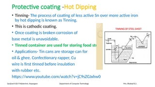 Protective coating -Hot Dipping
• Tinning- The process of coating of less active Sn over more active iron
by hot dipping is known as Tinning.
• This is cathodic coating.
• Once coating is broken corrosion of
base metal is unavoidable.
• Tinned container are used for storing food stuff.
• Applications- Tin cans are storage can for
oil & ghee. Confectionary rapper, Cu
wire is first tinned before insulation
with rubber etc.
https://www.youtube.com/watch?v=jC9sZGJxhw0
Sanjivani K.B.P. Polytechnic, Kopargaon Department of Computer Technology Mrs. Bhattad K.S.
 