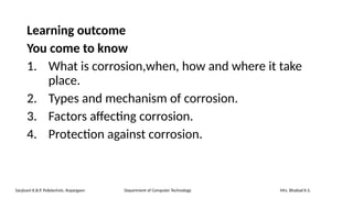 Learning outcome
You come to know
1. What is corrosion,when, how and where it take
place.
2. Types and mechanism of corrosion.
3. Factors affecting corrosion.
4. Protection against corrosion.
Sanjivani K.B.P. Polytechnic, Kopargaon Department of Computer Technology Mrs. Bhattad K.S.
 