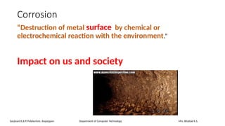 Corrosion
“Destruction of metal surface by chemical or
electrochemical reaction with the environment.”
Impact on us and society
Sanjivani K.B.P. Polytechnic, Kopargaon Department of Computer Technology Mrs. Bhattad K.S.
 