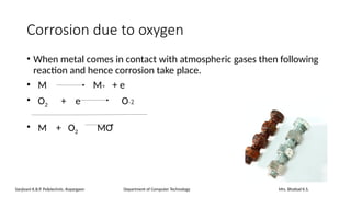 Corrosion due to oxygen
• When metal comes in contact with atmospheric gases then following
reaction and hence corrosion take place.
• M M+ + e
• O2 + e O-2
• M + O2 MO
Sanjivani K.B.P. Polytechnic, Kopargaon Department of Computer Technology Mrs. Bhattad K.S.
 