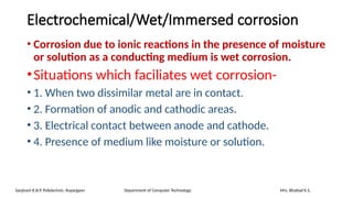 Electrochemical/Wet/Immersed corrosion
• Corrosion due to ionic reactions in the presence of moisture
or solution as a conducting medium is wet corrosion.
•Situations which faciliates wet corrosion-
• 1. When two dissimilar metal are in contact.
• 2. Formation of anodic and cathodic areas.
• 3. Electrical contact between anode and cathode.
• 4. Presence of medium like moisture or solution.
Sanjivani K.B.P. Polytechnic, Kopargaon Department of Computer Technology Mrs. Bhattad K.S.
 