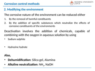 The corrosive nature of the environment can be reduced either
1. By the removal of harmful constituents
2. By the addition of specific substances which neutralize the effects of
corrosive constituents of the environments
Deactivation involves the addition of chemicals, capable of
combining with the oxygen in aqueous solution by using
• Sodium sulphite
• Hydrazine hydrate
Also,
• Dehumidification: Silica gel, Alumina
• Alkaline neutralization: NH3, NaOH
Corrosion control methods
2. Modifying the environment
 