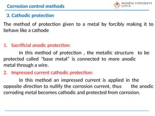 The method of protection given to a metal by forcibly making it to
behave like a cathode
1. Sacrificial anodic protection:
In this method of protection , the metallic structure to be
protected called “base metal” is connected to more anodic
metal through a wire.
2. Impressed current cathodic protection:
In this method an impressed current is applied in the
opposite direction to nullify the corrosion current, thus the anodic
corroding metal becomes cathodic and protected from corrosion.
Corrosion control methods
3. Cathodic protection
 