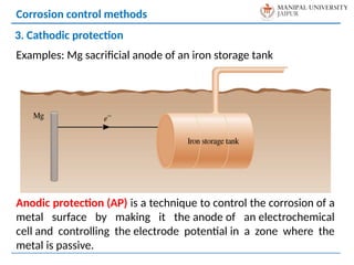Examples: Mg sacrificial anode of an iron storage tank
Anodic protection (AP) is a technique to control the corrosion of a
metal surface by making it the anode of an electrochemical
cell and controlling the electrode potential in a zone where the
metal is passive.
Corrosion control methods
3. Cathodic protection
 