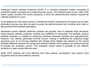 Impressed current cathodic protection (ICCP) is a corrosion protection system consisting of
sacrificial anodes connected to an external power source. The external power source, often a DC
power supply, provides the current necessary to drive the electrochemical reaction required for
cathodic protection to occur.
In the absence of a DC power source, a transformer-rectifier connected to AC power can be used.
Alternative sources may also be used to power the electrochemical cell, including wind, solar or
gas-powered thermoelectric generators.
Impressed current cathodic protection systems are typically used in relatively large structures,
where passive cathodic protection methods are ineffective or impractical. For example, passive
cathodic protection is suitable for protecting individual structural members and appurtenances.
However, this method generates minimal current, making it ineffective for protecting larger
structures such as oil and gas pipelines and storage tanks. Rather than depend on the natural
potential difference between the anode and cathode material, ICCP systems use external sources
to provide the necessary current. This increased current makes it possible for the cathodic
protection to span a wider effective area.
While ICCP systems are more effective than their passive counterparts, they require more
equipment and are also costlier to maintain.
 