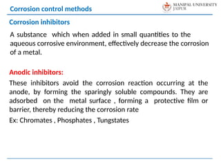 A substance which when added in small quantities to the
aqueous corrosive environment, effectively decrease the corrosion
of a metal.
Corrosion control methods
Corrosion inhibitors
Anodic inhibitors:
These inhibitors avoid the corrosion reaction occurring at the
anode, by forming the sparingly soluble compounds. They are
adsorbed on the metal surface , forming a protective film or
barrier, thereby reducing the corrosion rate
Ex: Chromates , Phosphates , Tungstates
 