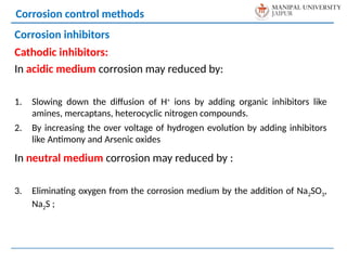 Corrosion control methods
Corrosion inhibitors
Cathodic inhibitors:
In acidic medium corrosion may reduced by:
1. Slowing down the diffusion of H+
ions by adding organic inhibitors like
amines, mercaptans, heterocyclic nitrogen compounds.
2. By increasing the over voltage of hydrogen evolution by adding inhibitors
like Antimony and Arsenic oxides
In neutral medium corrosion may reduced by :
3. Eliminating oxygen from the corrosion medium by the addition of Na2SO3,
Na2S ;
 