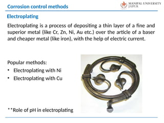 Electroplating is a process of depositing a thin layer of a fine and
superior metal (like Cr, Zn, Ni, Au etc.) over the article of a baser
and cheaper metal (like iron), with the help of electric current.
Popular methods:
• Electroplating with Ni
• Electroplating with Cu
**Role of pH in electroplating
Corrosion control methods
Electroplating
 