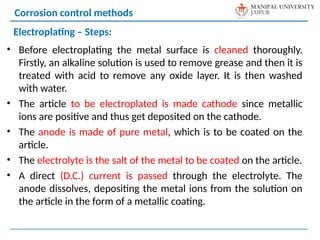 • Before electroplating the metal surface is cleaned thoroughly.
Firstly, an alkaline solution is used to remove grease and then it is
treated with acid to remove any oxide layer. It is then washed
with water.
• The article to be electroplated is made cathode since metallic
ions are positive and thus get deposited on the cathode.
• The anode is made of pure metal, which is to be coated on the
article.
• The electrolyte is the salt of the metal to be coated on the article.
• A direct (D.C.) current is passed through the electrolyte. The
anode dissolves, depositing the metal ions from the solution on
the article in the form of a metallic coating.
Corrosion control methods
Electroplating – Steps:
 