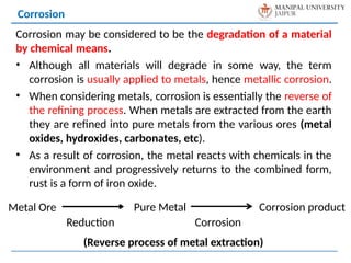 Corrosion may be considered to be the degradation of a material
by chemical means.
• Although all materials will degrade in some way, the term
corrosion is usually applied to metals, hence metallic corrosion.
• When considering metals, corrosion is essentially the reverse of
the refining process. When metals are extracted from the earth
they are refined into pure metals from the various ores (metal
oxides, hydroxides, carbonates, etc).
• As a result of corrosion, the metal reacts with chemicals in the
environment and progressively returns to the combined form,
rust is a form of iron oxide.
Corrosion
Metal Ore
Reduction
Pure Metal Corrosion product
Corrosion
(Reverse process of metal extraction)
 