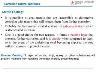 • It is possible to coat metals that are susceptible to destructive
corrosion with metals that will protect them from further corrosion.
• Probably the best-known coated material is galvanised steel, which
is steel coated with zinc.
• Zinc is a good choice for two reasons: it forms a passive layer that
prevents further corrosion, and it is anodic when compared to steel,
so in the event of the underlying steel becoming exposed the zinc
will still corrode to protect the steel.
Corrosion control methods
Metals Coatings
Powder Coating: A layer of acrylic, vinyl, epoxy or other substances will
prevent moisture from reaching the metal, thereby preventing rust
 