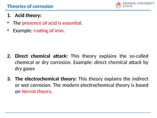 1. Acid theory:
• The presence of acid is essential.
• Example: rusting of iron.
2. Direct chemical attack: This theory explains the so-called
chemical or dry corrosion. Example: direct chemical attack by
dry gases
3. The electrochemical theory: This theory explains the indirect
or wet corrosion. The modern electrochemical theory is based
on Nernst theory.
Theories of corrosion
 