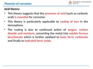Acid theory:
• This theory suggests that the presence of acid (such as carbonic
acid) is essential for corrosion.
• This theory is particularly applicable to rusting of iron in the
atmosphere.
• The rusting is due to continued action of oxygen, carbon
dioxide and moisture, converting the metal into soluble ferrous
bicarbonate which is further oxidized to basic ferric carbonate
and finally to hydrated ferric oxide.
Theories of corrosion
 