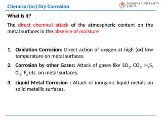What is it?
The direct chemical attack of the atmospheric content on the
metal surfaces in the absence of moisture
1. Oxidation Corrosion: Direct action of oxygen at high (or) low
temperature on metal surfaces.
2. Corrosion by other Gases: Attack of gases like SO2, CO2, H2S,
Cl2, F2 etc. on metal surfaces.
3. Liquid Metal Corrosion : Attack of inorganic liquid metals on
solid metallic surfaces.
Chemical (or) Dry Corrosion
 