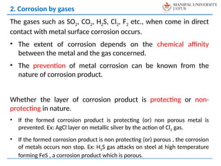 The gases such as SO2, CO2, H2S, Cl2, F2 etc., when come in direct
contact with metal surface corrosion occurs.
• The extent of corrosion depends on the chemical affinity
between the metal and the gas concerned.
• The prevention of metal corrosion can be known from the
nature of corrosion product.
Whether the layer of corrosion product is protecting or non-
protecting in nature.
• If the formed corrosion product is protecting (or) non porous metal is
prevented. Ex: AgCl layer on metallic silver by the action of Cl2 gas.
• If the formed corrosion product is non protecting (or) porous , the corrosion
of metals occurs non stop. Ex: H2S gas attacks on steel at high temperature
forming FeS , a corrosion product which is porous.
2. Corrosion by gases
 