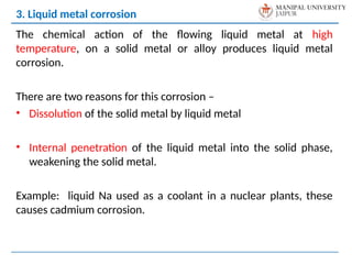 The chemical action of the flowing liquid metal at high
temperature, on a solid metal or alloy produces liquid metal
corrosion.
There are two reasons for this corrosion –
• Dissolution of the solid metal by liquid metal
• Internal penetration of the liquid metal into the solid phase,
weakening the solid metal.
Example: liquid Na used as a coolant in a nuclear plants, these
causes cadmium corrosion.
3. Liquid metal corrosion
 