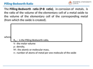 The Pilling-Bedworth ratio (P-B ratio), in corrosion of metals, is
the ratio of the volume of the elementary cell of a metal oxide to
the volume of the elementary cell of the corresponding metal
(from which the oxide is created).
where,
RPB : is the Pilling-Bedworth ratio,
V : the molar volume
ρ : density,
M : the atomic or molecular mass,
n : number of atoms of metal per one molecule of the oxide
Pilling-Bedworth Ratio
 