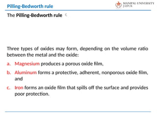 The Pilling-Bedworth rule 
Pilling-Bedworth rule
Three types of oxides may form, depending on the volume ratio
between the metal and the oxide:
a. Magnesium produces a porous oxide film,
b. Aluminum forms a protective, adherent, nonporous oxide film,
and
c. Iron forms an oxide film that spills off the surface and provides
poor protection.
 