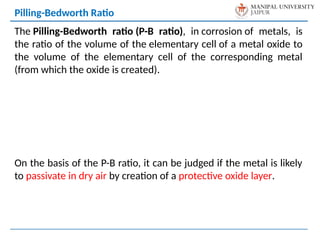 The Pilling-Bedworth ratio (P-B ratio), in corrosion of metals, is
the ratio of the volume of the elementary cell of a metal oxide to
the volume of the elementary cell of the corresponding metal
(from which the oxide is created).
On the basis of the P-B ratio, it can be judged if the metal is likely
to passivate in dry air by creation of a protective oxide layer.
Pilling-Bedworth Ratio
 
