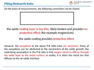 On the basis of measurements, the following connection can be shown:
the oxide coating layer is too thin, likely broken and provides no
protective effect (for example magnesium)
the oxide coating provides protective effect
However, the exceptions to the above P-B ratio rules are numerous. Many of
the exceptions can be attributed to the mechanism of the oxide growth: the
underlying assumption in the P-B ratio is that oxygen needs to diffuse through
the oxide layer to the metal surface; in reality, it is often the metal ion that
diffuses to the air-oxide interface.
Pilling-Bedworth Ratio
 