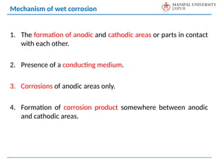 1. The formation of anodic and cathodic areas or parts in contact
with each other.
2. Presence of a conducting medium.
3. Corrosions of anodic areas only.
4. Formation of corrosion product somewhere between anodic
and cathodic areas.
Mechanism of wet corrosion
 