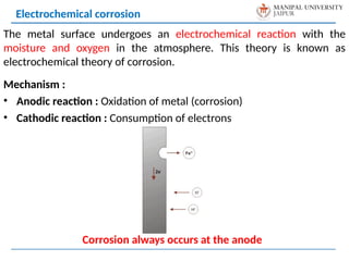 The metal surface undergoes an electrochemical reaction with the
moisture and oxygen in the atmosphere. This theory is known as
electrochemical theory of corrosion.
Mechanism :
• Anodic reaction : Oxidation of metal (corrosion)
• Cathodic reaction : Consumption of electrons
Electrochemical corrosion
Corrosion always occurs at the anode
 