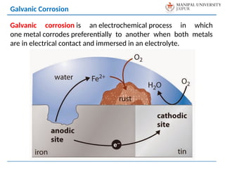 Galvanic Corrosion
Galvanic corrosion is an electrochemical process in which
one metal corrodes preferentially to another when both metals
are in electrical contact and immersed in an electrolyte.
 