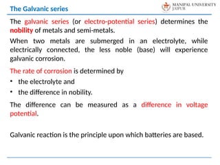The galvanic series (or electro-potential series) determines the
nobility of metals and semi-metals.
When two metals are submerged in an electrolyte, while
electrically connected, the less noble (base) will experience
galvanic corrosion.
The rate of corrosion is determined by
• the electrolyte and
• the difference in nobility.
The difference can be measured as a difference in voltage
potential.
Galvanic reaction is the principle upon which batteries are based.
The Galvanic series
 