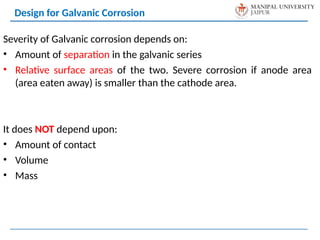 Severity of Galvanic corrosion depends on:
• Amount of separation in the galvanic series
• Relative surface areas of the two. Severe corrosion if anode area
(area eaten away) is smaller than the cathode area.
It does NOT depend upon:
• Amount of contact
• Volume
• Mass
Design for Galvanic Corrosion
 