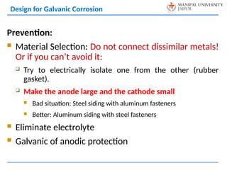 Design for Galvanic Corrosion
Prevention:
 Material Selection: Do not connect dissimilar metals!
Or if you can’t avoid it:
 Try to electrically isolate one from the other (rubber
gasket).
 Make the anode large and the cathode small
 Bad situation: Steel siding with aluminum fasteners
 Better: Aluminum siding with steel fasteners
 Eliminate electrolyte
 Galvanic of anodic protection
 