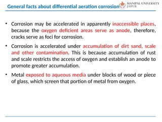 • Corrosion may be accelerated in apparently inaccessible places,
because the oxygen deficient areas serve as anode, therefore,
cracks serve as foci for corrosion.
• Corrosion is accelerated under accumulation of dirt sand, scale
and other contamination. This is because accumulation of rust
and scale restricts the access of oxygen and establish an anode to
promote greater accumulation.
• Metal exposed to aqueous media under blocks of wood or piece
of glass, which screen that portion of metal from oxygen.
General facts about differential aeration corrosion
 