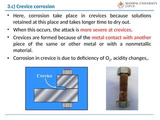 • Here, corrosion take place in crevices because solutions
retained at this place and takes longer time to dry out.
• When this occurs, the attack is more severe at crevices.
• Crevices are formed because of the metal contact with another
piece of the same or other metal or with a nonmetallic
material.
• Corrosion in crevice is due to deficiency of O2, acidity changes,.
3.c) Crevice corrosion
 