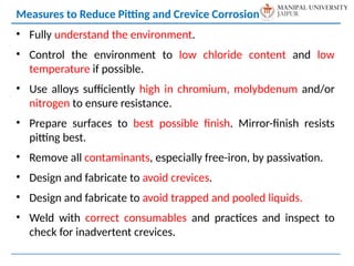 • Fully understand the environment.
• Control the environment to low chloride content and low
temperature if possible.
• Use alloys sufficiently high in chromium, molybdenum and/or
nitrogen to ensure resistance.
• Prepare surfaces to best possible finish. Mirror-finish resists
pitting best.
• Remove all contaminants, especially free-iron, by passivation.
• Design and fabricate to avoid crevices.
• Design and fabricate to avoid trapped and pooled liquids.
• Weld with correct consumables and practices and inspect to
check for inadvertent crevices.
Measures to Reduce Pitting and Crevice Corrosion
 