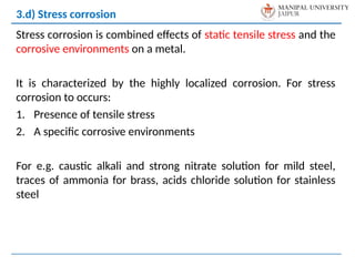 Stress corrosion is combined effects of static tensile stress and the
corrosive environments on a metal.
It is characterized by the highly localized corrosion. For stress
corrosion to occurs:
1. Presence of tensile stress
2. A specific corrosive environments
For e.g. caustic alkali and strong nitrate solution for mild steel,
traces of ammonia for brass, acids chloride solution for stainless
steel
3.d) Stress corrosion
 
