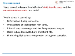 Stress corrosion is combined effects of static tensile stress and the
corrosive environments on a metal.
Tensile stress is caused by:
• Deformation during fabrication
• Unequal rate of cooling from high temp.
• Internal stress rearrangement involving volume changes
• Stress induced by rivets, bolts and shrink fits.
• Eliminating high stress areas prevent this type of corrosion.
Stress corrosion
 