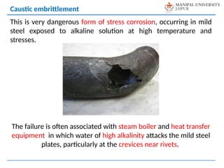 This is very dangerous form of stress corrosion, occurring in mild
steel exposed to alkaline solution at high temperature and
stresses.
The failure is often associated with steam boiler and heat transfer
equipment in which water of high alkalinity attacks the mild steel
plates, particularly at the crevices near rivets.
Caustic embrittlement
 