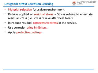 • Material selection for a given environment.
• Reduce applied or residual stress – Stress relieve to eliminate
residual stress (i.e. stress relieve after heat treat).
• Introduce residual compressive stress in the service.
• Use corrosion alloy inhibitors.
• Apply protective coatings.
Design for Stress Corrosion Cracking
 