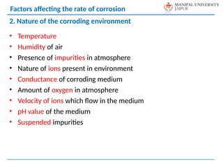 • Temperature
• Humidity of air
• Presence of impurities in atmosphere
• Nature of ions present in environment
• Conductance of corroding medium
• Amount of oxygen in atmosphere
• Velocity of ions which flow in the medium
• pH value of the medium
• Suspended impurities
2. Nature of the corroding environment
Factors affecting the rate of corrosion
 