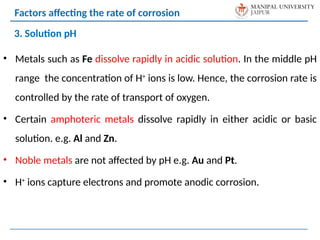 • Metals such as Fe dissolve rapidly in acidic solution. In the middle pH
range the concentration of H+
ions is low. Hence, the corrosion rate is
controlled by the rate of transport of oxygen.
• Certain amphoteric metals dissolve rapidly in either acidic or basic
solution. e.g. Al and Zn.
• Noble metals are not affected by pH e.g. Au and Pt.
• H+
ions capture electrons and promote anodic corrosion.
3. Solution pH
Factors affecting the rate of corrosion
 