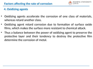 • Oxidizing agents accelerate the corrosion of one class of materials,
whereas retard another class.
• Oxidizing agent retard corrosion due to formation of surface oxide
films, which makes the surface more resistant to chemical attack.
• Thus a balance between the power of oxidizing agent to preserve the
protective layer and their tendency to destroy the protective film
determine the corrosion of metal.
4. Oxidizing agents
Factors affecting the rate of corrosion
 