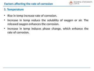 • Rise in temp increase rate of corrosion.
• Increase in temp reduce the solubility of oxygen or air. The
released oxygen enhances the corrosion.
• Increase in temp induces phase change, which enhance the
rate of corrosion.
5. Temperature
Factors affecting the rate of corrosion
 
