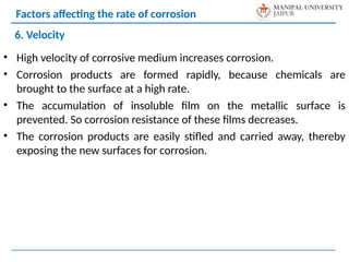 • High velocity of corrosive medium increases corrosion.
• Corrosion products are formed rapidly, because chemicals are
brought to the surface at a high rate.
• The accumulation of insoluble film on the metallic surface is
prevented. So corrosion resistance of these films decreases.
• The corrosion products are easily stifled and carried away, thereby
exposing the new surfaces for corrosion.
6. Velocity
Factors affecting the rate of corrosion
 